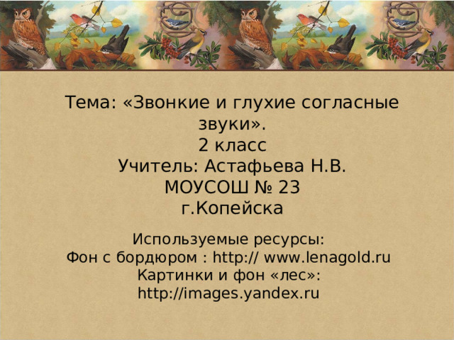 Тема: «Звонкие и глухие согласные звуки». 2 класс Учитель: Астафьева Н.В. МОУСОШ № 23 г.Копейска Используемые ресурсы: Фон с бордюром : http:// www.lenagold.ru Картинки и фон «лес»: http://images.yandex.ru 