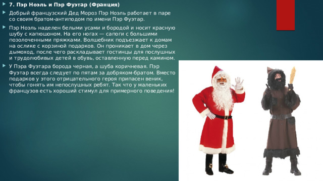 7. Пэр Ноэль и Пэр Фуэтар (Франция) Добрый французский Дед Мороз Пэр Ноэль работает в паре со своим братом-антиподом по имени Пэр Фуэтар. Пэр Ноэль наделен белыми усами и бородой и носит красную шубу с капюшоном. На его ногах — сапоги с большими позолоченными пряжками. Волшебник подъезжает к домам на ослике с корзиной подарков. Он проникает в дом через дымоход, после чего раскладывает гостинцы для послушных и трудолюбивых детей в обувь, оставленную перед камином. У Пэра Фуэтара борода черная, а шуба коричневая. Пэр Фуэтар всегда следует по пятам за добряком-братом. Вместо подарков у этого отрицательного героя припасен веник, чтобы гонять им непослушных ребят. Так что у маленьких французов есть хороший стимул для примерного поведения! 