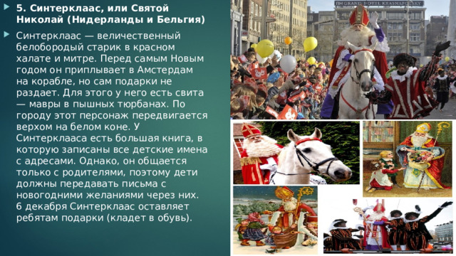 5. Синтерклаас, или Святой Николай (Нидерланды и Бельгия) Синтерклаас — величественный белобородый старик в красном халате и митре. Перед самым Новым годом он приплывает в Амстердам на корабле, но сам подарки не раздает. Для этого у него есть свита — мавры в пышных тюрбанах. По городу этот персонаж передвигается верхом на белом коне. У Синтерклааса есть большая книга, в которую записаны все детские имена с адресами. Однако, он общается только с родителями, поэтому дети должны передавать письма с новогодними желаниями через них. 6 декабря Синтерклаас оставляет ребятам подарки (кладет в обувь). 