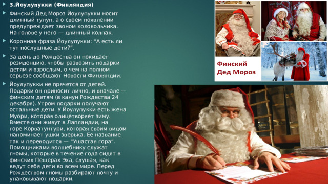 3.Йоулупукки (Финляндия) Финский Дед Мороз Йоулупукки носит длинный тулуп, а о своем появлении предупреждает звоном колокольчика. На голове у него — длинный колпак. Коронная фраза Йоулупукки: “А есть ли тут послушные дети?”. За день до Рождества он покидает резиденцию, чтобы развозить подарки детям и взрослым, о чем на полном серьезе сообщают Новости Финляндии. Йоулупукки не прячется от детей. Подарки он приносит лично, и вначале — финским детям (в канун Рождества 24 декабря). Утром подарки получают остальные дети. У Йоулупукки есть жена Муори, которая олицетворяет зиму. Вместе они живут в Лапландии, на горе Корватунтури, которая своим видом напоминает ушки зверька. Ее название так и переводится — “Ушастая гора”. Помощниками волшебнику служат гномы, которые в течение года сидят в финских Пещерах Эха, слушая, как ведут себя дети во всем мире. Перед Рождеством гномы разбирают почту и упаковывают подарки. 