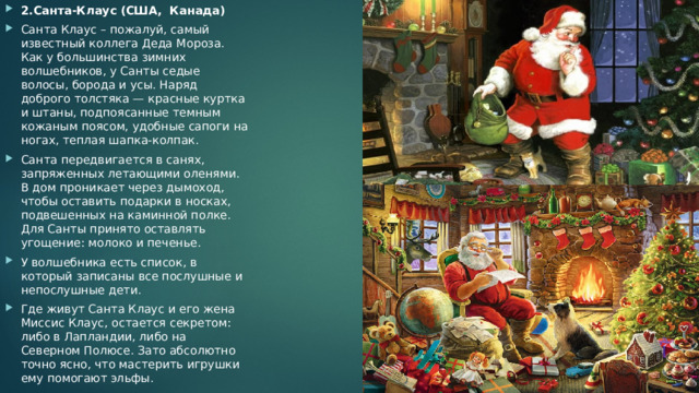 2.Санта-Клаус (США,  Канада) Санта Клаус – пожалуй, самый известный коллега Деда Мороза. Как у большинства зимних волшебников, у Санты седые волосы, борода и усы. Наряд доброго толстяка — красные куртка и штаны, подпоясанные темным кожаным поясом, удобные сапоги на ногах, теплая шапка-колпак. Санта передвигается в санях, запряженных летающими оленями. В дом проникает через дымоход, чтобы оставить подарки в носках, подвешенных на каминной полке. Для Санты принято оставлять угощение: молоко и печенье. У волшебника есть список, в который записаны все послушные и непослушные дети. Где живут Санта Клаус и его жена Миссис Клаус, остается секретом: либо в Лапландии, либо на Северном Полюсе. Зато абсолютно точно ясно, что мастерить игрушки ему помогают эльфы. 