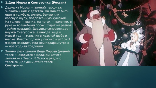 1.Дед Мороз и Снегурочка (Россия) Дедушка Мороз — зимний персонаж знакомый нам с детства. Он может быть одет в голубую, синюю, белую или красную шубу, подпоясанную кушаком. На голове — шапка, на ногах — валенки, в руке — волшебный посох. Ездит на резвой тройке лошадей. Дедушку сопровождает внучка Снегурочка, а иногда  еще и Новый год — мальчик в красной шубе и шапке. Класть под елку письмо и утром 1 января находить под ней подарки утром — новогодняя традиция. Зимняя резиденция Деда Мороза (резной терем) находится в Великом Устюге, летняя — в Твери. В Устюге рядом с теремом Дедушки стоит терем Снегурочки. 