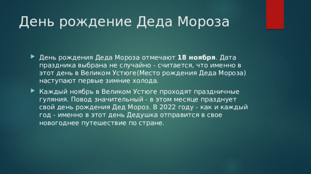 День рождение Деда Мороза День рождения Деда Мороза отмечают  18 ноября . Дата праздника выбрана не случайно - считается, что именно в этот день в Великом Устюге(Место рождения Деда Мороза) наступают первые зимние холода. Каждый ноябрь в Великом Устюге проходят праздничные гуляния. Повод значительный - в этом месяце празднует свой день рождения Дед Мороз. В 2022 году - как и каждый год - именно в этот день Дедушка отправится в свое новогоднее путешествие по стране. 