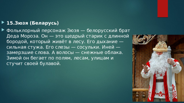 15.Зюзя (Беларусь) Фольклорный персонаж Зюзя — белорусский брат Деда Мороза. Он — это щедрый старик с длинной бородой, который живёт в лесу. Его дыхание — сильная стужа. Его слезы — сосульки. Иней — замерзшие слова. А волосы — снежные облака. Зимой он бегает по полям, лесам, улицам и стучит своей булавой. 