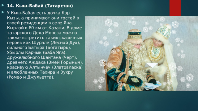 14. Кыш-Бабай (Татарстан) У Кыш-Бабая есть дочка Кар Кызы, а принимают они гостей в своей резиденции в селе Яна Кырлай в 80 км от Казани. В доме татарского Деда Мороза можно также встретить таких сказочных героев как Шурале (Лесной Дух), сильного Батыра (Богатырь), Убырлы Карчык (Баба Яга), дружелюбного Шайтана (Черт), древнего Аждаха (Змей Горыныч), красивую Алтынчеч (Златовласка) и влюбленных Тахира и Зухру (Ромео и Джульетта). 