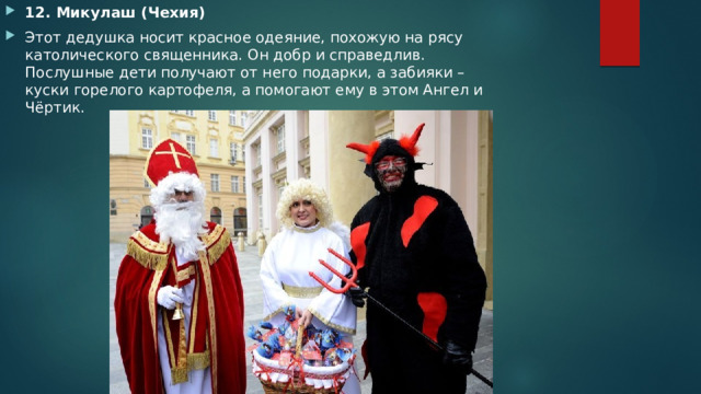 12. Микулаш (Чехия) Этот дедушка носит красное одеяние, похожую на рясу католического священника. Он добр и справедлив. Послушные дети получают от него подарки, а забияки – куски горелого картофеля, а помогают ему в этом Ангел и Чёртик. 