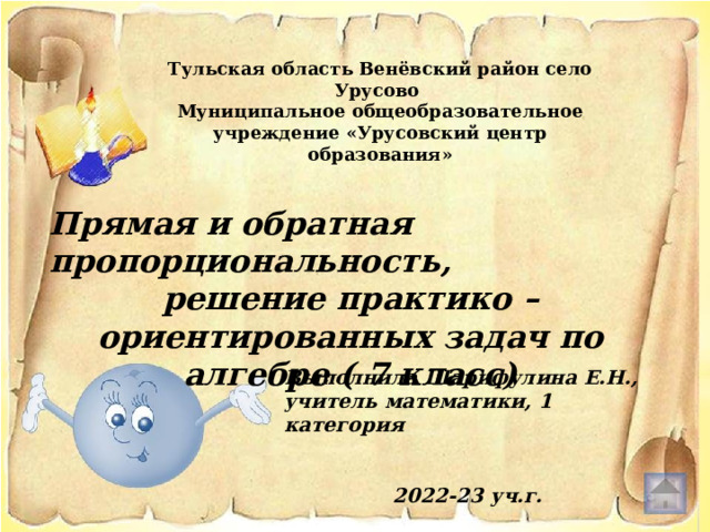 Тульская область Венёвский район село Урусово Муниципальное общеобразовательное учреждение «Урусовский центр образования» Прямая и обратная пропорциональность, решение практико – ориентированных задач по алгебре ( 7 класс) Выполнила Шарифулина Е.Н., учитель математики, 1 категория   2022-23 уч.г. 