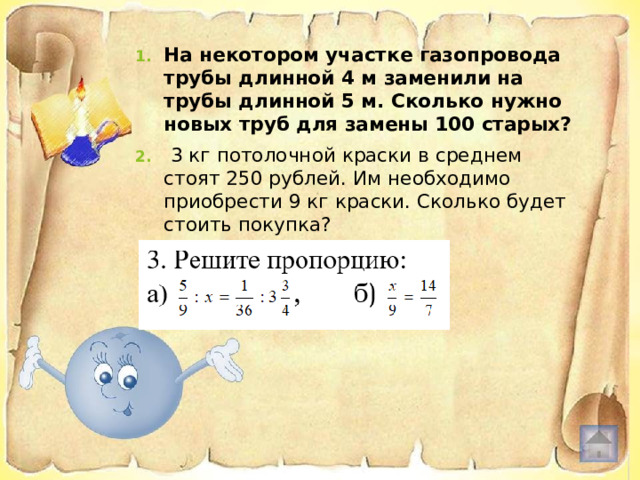 На некотором участке газопровода трубы длинной 4 м заменили на трубы длинной 5 м. Сколько нужно новых труб для замены 100 старых?   3 кг потолочной краски в среднем стоят 250 рублей. Им необходимо приобрести 9 кг краски. Сколько будет стоить покупка? 