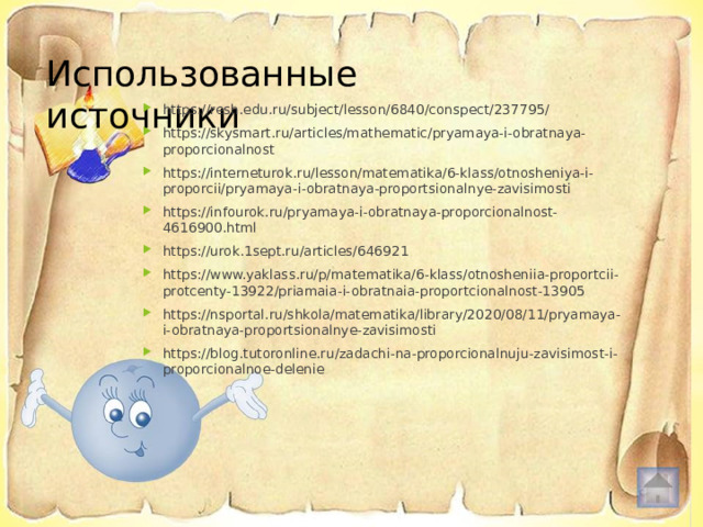 Использованные источники https://resh.edu.ru/subject/lesson/6840/conspect/237795/ https://skysmart.ru/articles/mathematic/pryamaya-i-obratnaya-proporcionalnost https://interneturok.ru/lesson/matematika/6-klass/otnosheniya-i-proporcii/pryamaya-i-obratnaya-proportsionalnye-zavisimosti https://infourok.ru/pryamaya-i-obratnaya-proporcionalnost-4616900.html https://urok.1sept.ru/articles/646921 https://www.yaklass.ru/p/matematika/6-klass/otnosheniia-proportcii-protcenty-13922/priamaia-i-obratnaia-proportcionalnost-13905 https://nsportal.ru/shkola/matematika/library/2020/08/11/pryamaya-i-obratnaya-proportsionalnye-zavisimosti https://blog.tutoronline.ru/zadachi-na-proporcionalnuju-zavisimost-i-proporcionalnoe-delenie 
