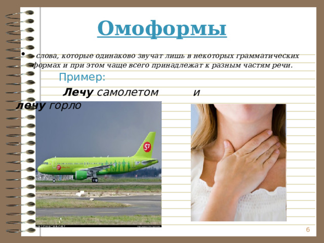 Омоформы  слова, которые одинаково звучат лишь в некоторых грамматических формах и при этом чаще всего принадлежат к разным частям речи.  Пример:  Лечу самолетом и лечу горло   