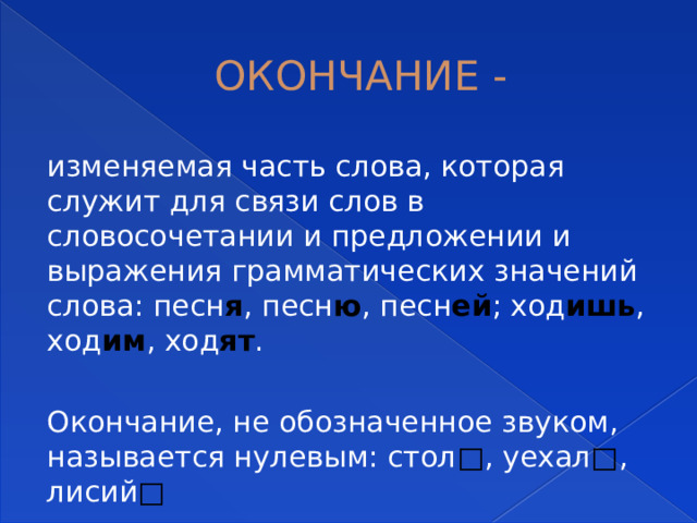 ОКОНЧАНИЕ - изменяемая часть слова, которая служит для связи слов в словосочетании и предложении и выражения грамматических значений слова: песн я , песн ю , песн ей ; ход ишь , ход им , ход ят . Окончание, не обозначенное звуком, называется нулевым: стол □ , уехал □ , лисий □ 