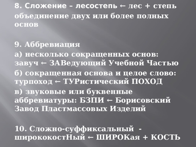 8. Сложение – лесостепь ← лес + степь  объединение двух или более полных основ  9. Аббревиация а) несколько сокращенных основ: завуч ← ЗАВедующий Учебной Частью б) сокращенная основа и целое слово: турпоход ← ТУРистический ПОХОД в) звуковые или буквенные аббревиатуры: БЗПИ ← Борисовский Завод Пластмассовых Изделий  10. Сложно-суффиксальный - ширококостНый ← ШИРОКая + КОСТЬ 