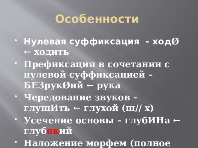Особенности Нулевая суффиксация - ход Ø  ← ходить Префиксация в сочетании с нулевой суффиксацией – БЕЗрукØий ← рука Чередование звуков – глушИть ← глухой (ш// х) Усечение основы – глубИНа ← глуб ок ий Наложение морфем (полное или частичное) – минский ← Минск, таксист ← такси 