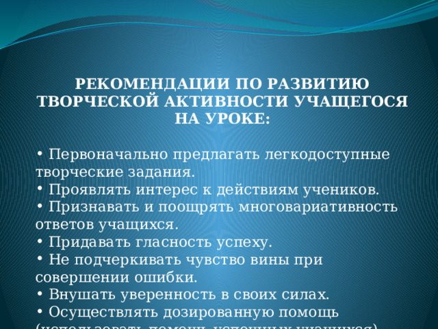 РЕКОМЕНДАЦИИ ПО РАЗВИТИЮ ТВОРЧЕСКОЙ АКТИВНОСТИ УЧАЩЕГОСЯ НА УРОКЕ:    Первоначально предлагать легкодоступные творческие задания.  Проявлять интерес к действиям учеников.  Признавать и поощрять многовариативность ответов учащихся.  Придавать гласность успеху.  Не подчеркивать чувство вины при совершении ошибки.  Внушать уверенность в своих силах.  Осуществлять дозированную помощь (использовать помощь успешных учащихся). 