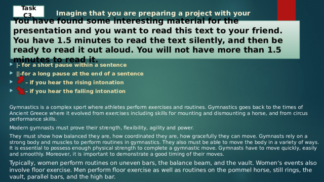  Imagine that you are preparing a project with your friend. Task C 3 . You have found some interesting material for the presentation and you want to read this text to your friend. You have 1.5 minutes to read the text silently, and then be ready to read it out aloud. You will not have more than 1.5 minutes to read it. |- for a short pause within a sentence ||-for a long pause at the end of a sentence – if you hear the rising intonation – if you hear the falling intonation Gymnastics is a complex sport where athletes perform exercises and routines. Gymnastics goes back to the times of Ancient Greece where it evolved from exercises including skills for mounting and dismounting a horse, and from circus performance skills. Modern gymnasts must prove their strength, flexibility, agility and power. They must show how balanced they are, how coordinated they are, how gracefully they can move. Gymnasts rely on a strong body and muscles to perform routines in gymnastics. They also must be able to move the body in a variety of ways. It is essential to possess enough physical strength to complete a gymnastic move. Gymnasts have to move quickly, easily and smoothly. Moreover, it is important to demonstrate a good timing of their moves. Typically, women perform routines on uneven bars, the balance beam, and the vault. Women’s events also involve floor exercise. Men perform floor exercise as well as routines on the pommel horse, still rings, the vault, parallel bars, and the high bar. 