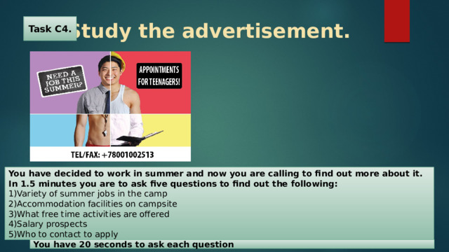 Task C4.  Study the advertisement. You have decided to work in summer and now you are calling to find out more about it. In 1.5 minutes you are to ask five questions to find out the following: 1)Variety of summer jobs in the camp 2)Accommodation facilities on campsite 3)What free time activities are offered 4)Salary prospects 5)Who to contact to apply You have 20 seconds to ask each question 