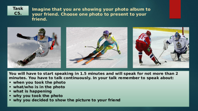 Task C5. Imagine that you are showing your photo album to your friend. Choose one photo to present to your friend.   You will have to start speaking in 1.5 minutes and will speak for not more than 2 minutes. You have to talk continuously. In your talk remember to speak about:  •  when you took the photo  •  what/who is in the photo  •  what is happening  •  why you took the photo  •  why you decided to show the picture to your friend   