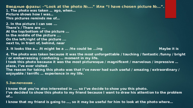 Вводные фразы: -“Look at the photo №….” Или “I have chosen picture №…”.  1. The photo was taken … ago, when…  Picture shows how I was…  This pictures reminds me of… 2. In the picture I can see ...  There’s / There are ...  At the top/bottom of the picture ...  In the middle of the picture ...  On the left/right of the picture ...  next to, in front of, behind, near 3. It looks like a… /It might be a ... /He could be ...ing        Maybe it is 4. The photo was taken because it was the most unforgettable / touching / fantastic /funny / bright / or embarrassing / confusing … moment in my life.  I took this photo because it was the most picturesque / magnificent / marvelous / impressive … place, I’ve ever visited.  The reason for taking this photo was that I’ve never had such useful / amazing / extraordinary / enjoyable / terrific … experience in my life.    5.Заключение . I know that you’re also interested in …, so I’ve decide to show you this photo.  I’ve decided to show this photo to my friend because I want to draw his attention to the problem of… I know that my friend is going to …, so it may be useful for him to look at the photo where… 