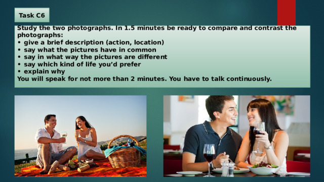 Task C6 Study the two photographs. In 1.5 minutes be ready to compare and contrast the photographs:  •  give a brief description (action, location)  •  say what the pictures have in common  •  say in what way the pictures are different  •  say which kind of life you’d prefer  •  explain why  You will speak for not more than 2 minutes. You have to talk continuously. 