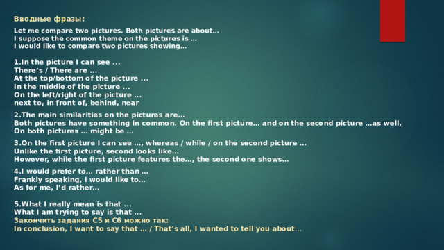 Вводные фразы: Let me compare two pictures. Both pictures are about…  I suppose the common theme on the pictures is …  I would like to compare two pictures showing…   1.In the picture I can see ...  There’s / There are ...  At the top/bottom of the picture ...  In the middle of the picture ...  On the left/right of the picture ...  next to, in front of, behind, near 2.The main similarities on the pictures are…  Both pictures have something in common. On the first picture… and on the second picture …as well.  On both pictures … might be … 3.On the first picture I can see …, whereas / while / on the second picture …  Unlike the first picture, second looks like…  However, while the first picture features the…, the second one shows… 4.I would prefer to… rather than …  Frankly speaking, I would like to…  As for me, I’d rather…   5.What I really mean is that ...  What I am trying to say is that ...  Закончить задания С5 и С6 можно так:  In conclusion, I want to say that … / That’s all, I wanted to tell you about …   