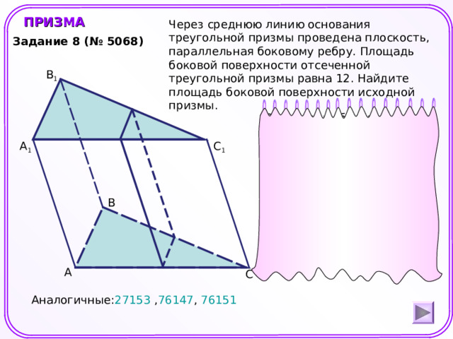 ПРИЗМА Через среднюю линию основания треугольной призмы проведена плоскость, параллельная боковому ребру. Площадь боковой поверхности отсеченной треугольной призмы равна 12. Найдите площадь боковой поверхности исходной призмы. Задание 8 (№ 5068) B 1 S 1 – площадь боковой поверхности отсеченной призмы. S 2 - площадь боковой поверхности исходной призмы. h- высота боковой грани. C 1 А 1 B Шаблон для создания презентаций к урокам математики. Савченко Е.М. А C Аналогичные: 27153 , 76147 , 76151 3 