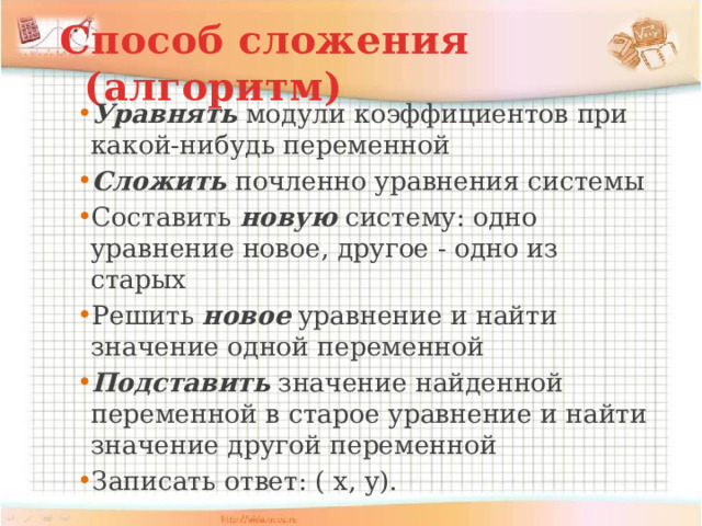 Способ сложения (алгоритм) Уравнять модули коэффициентов при какой-нибудь переменной Сложить почленно уравнения системы Составить новую систему: одно уравнение новое, другое - одно из старых Решить новое уравнение и найти значение одной переменной Подставить значение найденной переменной в старое уравнение и найти значение другой переменной Записать ответ: ( х, у). 