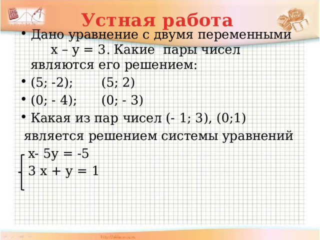 Устная работа Дано уравнение с двумя переменными х – у = 3. Какие пары чисел являются его решением: (5; -2); (5; 2) (0; - 4); (0; - 3) Какая из пар чисел (- 1; 3), (0;1)  является решением системы уравнений  х- 5у = -5  3 х + у = 1 