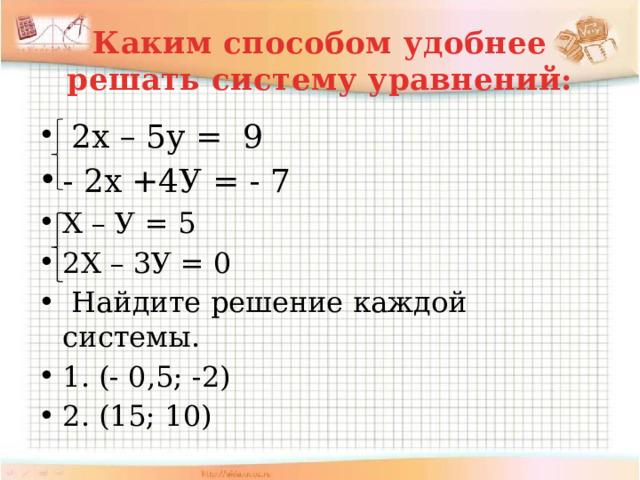 Каким способом удобнее решать систему уравнений:  2х – 5у = 9 - 2х +4У = - 7 Х – У = 5 2Х – 3У = 0  Найдите решение каждой системы. 1. (- 0,5; -2) 2. (15; 10) 
