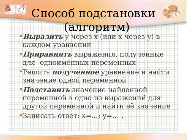 Способ подстановки (алгоритм) Выразить у через х (или х через у) в каждом уравнении Приравнять выражения, полученные для одноимённых переменных Решить полученное уравнение и найти значение одной переменной Подставить значение найденной переменной в одно из выражений для другой переменной и найти её значение Записать ответ: х=…; у=… . 