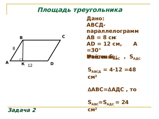 Площадь треугольника Дано: АВСД- параллелограмм АВ = 8 см А D = 12 см, А =30 ° Найти: S АВС , S АДС C B  8 Решение:  S АВСД = 4∙12 =48 см 2  ∆ АВС=∆АДС , то  S АВС = S АДС = 24 см 2   А D К 12 Задача 2 