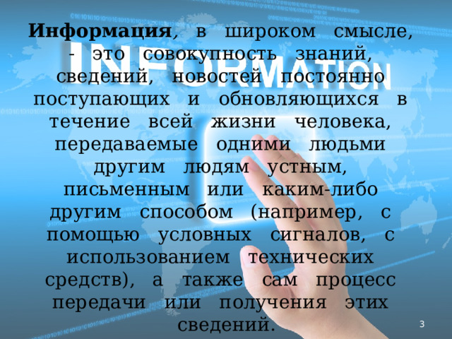 Информация , в широком смысле, - это совокупность знаний, сведений, новостей постоянно поступающих и обновляющихся в течение всей жизни человека, передаваемые одними людьми другим людям устным, письменным или каким-либо другим способом (например, с помощью условных сигналов, с использованием технических средств), а также сам процесс передачи или получения этих сведений.  