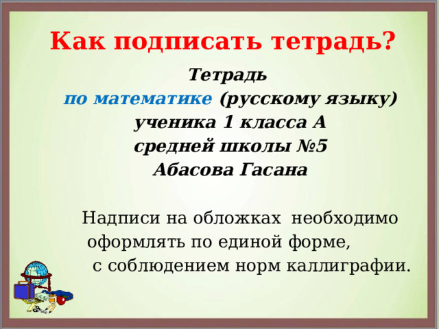 Как подписать тетрадь? Тетрадь по математике (русскому языку) ученика 1 класса А средней школы №5 Абасова Гасана  Надписи на обложках необходимо  оформлять по единой форме,  с соблюдением норм каллиграфии. 