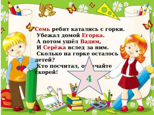 Семь ребят катались с горки.  Убежал домой Егорка .  А потом ушёл Вадим ,  И Серёжа вслед за ним.  Сколько на горке осталось детей?  Кто посчитал, отвечайте скорей! 4 