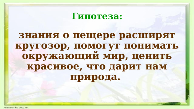Гипотеза: знания о пещере расширят кругозор, помогут понимать окружающий мир, ценить красивое, что дарит нам природа.  