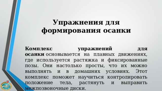 Упражнения для формирования осанки   Комплекс упражнений для осанки  основывается на плавных движениях, где используется растяжка и фиксированные позы. Они настолько просты, что их можно выполнять и в домашних условиях. Этот комплекс поможет научиться контролировать положение тела, растянуть и выправить межпозвоночные диски. 