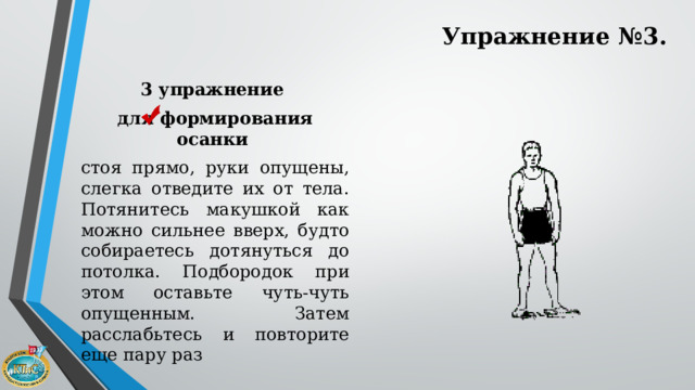 Упражнение №3. 3 упражнение для формирования осанки  стоя прямо, руки опущены, слегка отведите их от тела. Потянитесь макушкой как можно сильнее вверх, будто собираетесь дотянуться до потолка. Подбородок при этом оставьте чуть-чуть опущенным. Затем расслабьтесь и повторите еще пару раз 