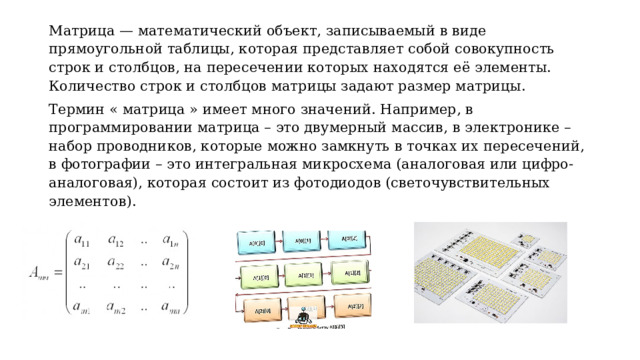 Матрица — математический объект, записываемый в виде прямоугольной таблицы, которая представляет собой совокупность строк и столбцов, на пересечении которых находятся её элементы. Количество строк и столбцов матрицы задают размер матрицы. Термин « матрица » имеет много значений. Например, в программировании матрица – это двумерный массив, в электронике – набор проводников, которые можно замкнуть в точках их пересечений, в фотографии – это интегральная микросхема (аналоговая или цифро-аналоговая), которая состоит из фотодиодов (светочувствительных элементов). 