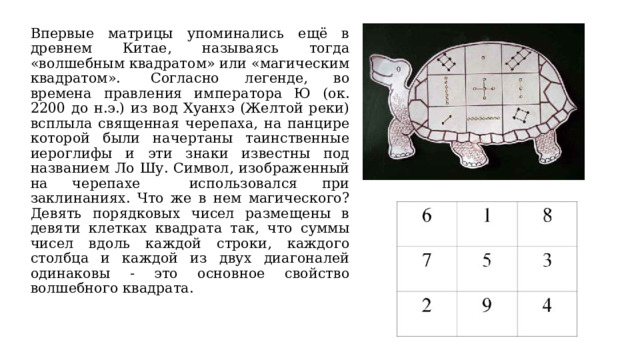 Впервые матрицы упоминались ещё в древнем Китае, называясь тогда «волшебным квадратом» или «магическим квадратом».  Согласно легенде, во времена правления императора Ю (ок. 2200 до н.э.) из вод Хуанхэ (Желтой реки) всплыла священная черепаха, на панцире которой были начертаны таинственные иероглифы и эти знаки известны под названием Ло Шу. Символ, изображенный на черепахе использовался при заклинаниях. Что же в нем магического? Девять порядковых чисел размещены в девяти клетках квадрата так, что суммы чисел вдоль каждой строки, каждого столбца и каждой из двух диагоналей одинаковы - это основное свойство волшебного квадрата. 