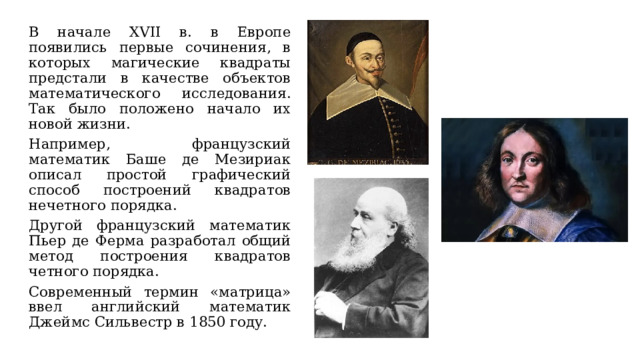 В начале XVII в. в Европе появились первые сочинения, в которых магические квадраты предстали в качестве объектов математического исследования. Так было положено начало их новой жизни. Например, французский математик Баше де Мезириак описал простой графический способ построений квадратов нечетного порядка. Другой французский математик Пьер де Ферма разработал общий метод построения квадратов четного порядка. Современный термин «матрица» ввел английский математик Джеймс Сильвестр в 1850 году. 