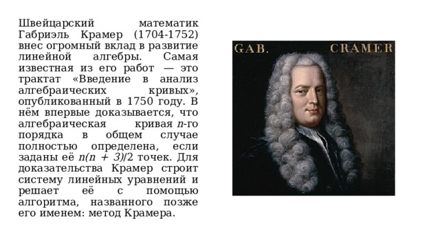 Швейцарский математик Габриэль Крамер (1704-1752) внес огромный вклад в развитие линейной алгебры. Самая известная из его работ  — это трактат «Введение в анализ алгебраических кривых», опубликованный в 1750 году. В нём впервые доказывается, что алгебраическая кривая  n -го порядка в общем случае полностью определена, если заданы её  n(n + 3) /2 точек. Для доказательства Крамер строит систему линейных уравнений и решает её с помощью алгоритма, названного позже его именем: метод Крамера. 