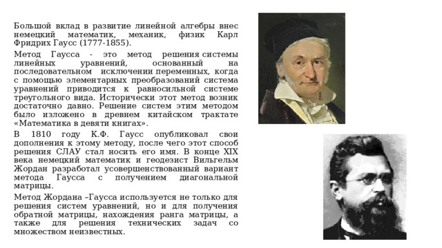 Большой вклад в развитие линейной алгебры внес немецкий математик, механик, физик Карл Фридрих Гаусс (1777-1855). Метод Гаусса - это метод решения системы линейных уравнений, основанный на последовательном исключении переменных, когда с помощью элементарных преобразований система уравнений приводится к равносильной системе треугольного вида. Исторически этот метод возник достаточно давно. Решение систем этим методом было изложено в древнем китайском трактате «Математика в девяти книгах». В 1810 году К.Ф. Гаусс опубликовал свои дополнения к этому методу, после чего этот способ решения СЛАУ стал носить его имя. В конце XIX века немецкий математик и геодезист Вильгельм Жордан разработал усовершенствованный вариант метода Гаусса с получением диагональной матрицы. Метод Жордана –Гаусса используется не только для решения систем уравнений, но и для получения обратной матрицы, нахождения ранга матрицы, а также для решения технических задач со множеством неизвестных. 