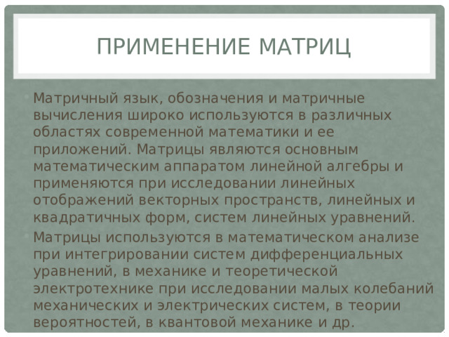 Применение матриц Матричный язык, обозначения и матричные вычисления широко используются в различных областях современной математики и ее приложений. Матрицы являются основным математическим аппаратом линейной алгебры и применяются при исследовании линейных отображений векторных пространств, линейных и квадратичных форм, систем линейных уравнений. Матрицы используются в математическом анализе при интегрировании систем дифференциальных уравнений, в механике и теоретической электротехнике при исследовании малых колебаний механических и электрических систем, в теории вероятностей, в квантовой механике и др. 