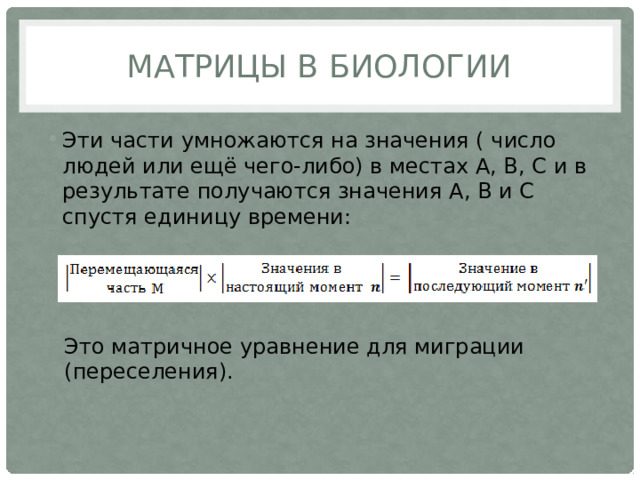 Матрицы в биологии Эти части умножаются на значения ( число людей или ещё чего-либо) в местах А, В, С и в результате получаются значения А, В и С спустя единицу времени: Это матричное уравнение для миграции (переселения). 