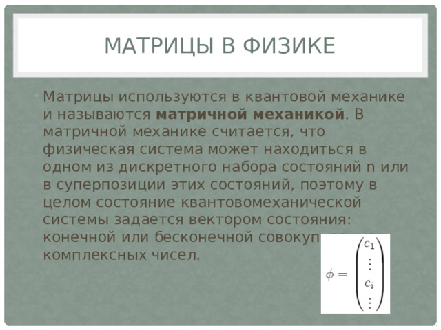 Матрицы в физике Матрицы используются в квантовой механике и называются матричной механикой . В матричной механике считается, что физическая система может находиться в одном из дискретного набора состояний n или в суперпозиции этих состояний, поэтому в целом состояние квантовомеханической системы задается вектором состояния: конечной или бесконечной совокупностью комплексных чисел.   