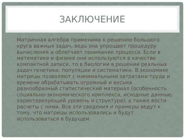 Заключение Матричная алгебра применима к решению большого круга важных задач, ведь она упрощает процедуру вычисления и облегчает понимание процесса. Если в математике и физике они используются в качестве компактной записи, то в биологии в решении реальных задач генетики, популяции и систематики. В экономике матрицы позволяют с минимальными затратами труда и времени обрабатывать огромный и весьма разнообразный статистический материал (особенность социально-экономического комплекса, исходные данные, характеризующий уровень и структура), а также вести расчеты с ними. Все эти сведения и примеры ведут к тому, что матрицы использовались и будут использоваться в будущем. 