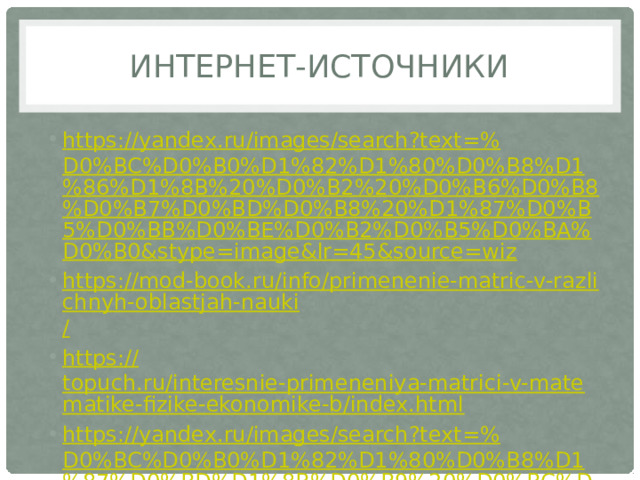 Интернет-источники https://yandex.ru/images/search?text=% D0%BC%D0%B0%D1%82%D1%80%D0%B8%D1%86%D1%8B%20%D0%B2%20%D0%B6%D0%B8%D0%B7%D0%BD%D0%B8%20%D1%87%D0%B5%D0%BB%D0%BE%D0%B2%D0%B5%D0%BA%D0%B0&stype=image&lr=45&source=wiz https://mod-book.ru/info/primenenie-matric-v-razlichnyh-oblastjah-nauki / https:// topuch.ru/interesnie-primeneniya-matrici-v-matematike-fizike-ekonomike-b/index.html https://yandex.ru/images/search?text=% D0%BC%D0%B0%D1%82%D1%80%D0%B8%D1%87%D0%BD%D1%8B%D0%B9%20%D0%BC%D0%B5%D1%82%D0%BE%D0%B4%20%D1%80%D0%B5%D1%88%D0%B5%D0%BD%D0%B8%D1%8F%20%D1%81%D0%B8%D1%81%D1%82%D0%B5%D0%BC&stype=image&lr=45&source=wiz 