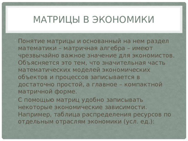 Матрицы в экономики Понятие матрицы и основанный на нем раздел математики – матричная алгебра – имеют чрезвычайно важное значение для экономистов. Объясняется это тем, что значительная часть математических моделей экономических объектов и процессов записывается в достаточно простой, а главное – компактной матричной форме. С помощью матриц удобно записывать некоторые экономические зависимости. Например, таблица распределения ресурсов по отдельным отраслям экономики (усл. ед.): 