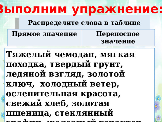 Выполним упражнение: Распределите слова в таблице Прямое значение Переносное значение Тяжелый чемодан, мягкая походка, твердый грунт, ледяной взгляд, золотой ключ, холодный ветер, ослепительная красота, свежий хлеб, золотая пшеница, стеклянный графин, железный характер. 