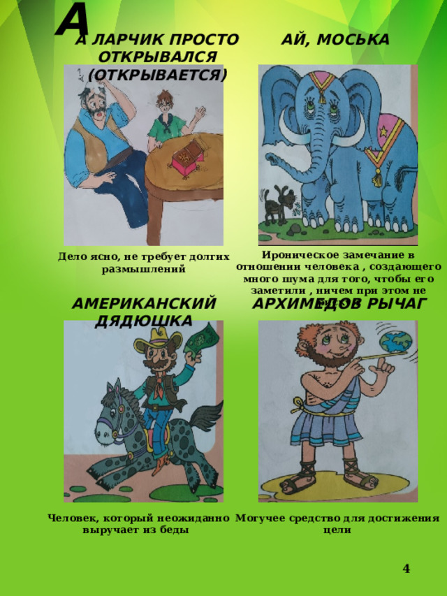 А А ЛАРЧИК ПРОСТО ОТКРЫВАЛСЯ (ОТКРЫВАЕТСЯ) АЙ, МОСЬКА Ироническое замечание в отношении человека , создающего много шума для того, чтобы его заметили , ничем при этом не рискуя Дело ясно, не требует долгих размышлений АМЕРИКАНСКИЙ ДЯДЮШКА АРХИМЕДОВ РЫЧАГ Могучее средство для достижения цели Человек, который неожиданно выручает из беды  