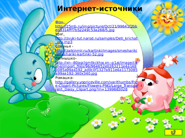 Интернет-источники Фон- http://25mb.ru/img/picture/Oct/21/99641f2bbed5314fff7b52249c53a268/5.jpg Ура!  http://zvuki-tut.narod.ru/samples/Deti_krichat_ura.mp3 Совунья - http://zaikinmir.ru/kartinki/images/smeshariki/smeshariki-kartinki-52.jpg Солнышко- http://xn--80agclgmtkckhw.xn--p1ai/image/cache/import_files/96/964652e0263211e4a1483085a99aa192_ad0c0f1327a911e4a1173085a99aa192-340x340.jpg Ромашка- http://gallery.yopriceville.com/var/thumbs/Free-Clipart-Pictures/Flowers-PNG/Large_Transparent_Daisy_Clipart.png?m=1399683028 